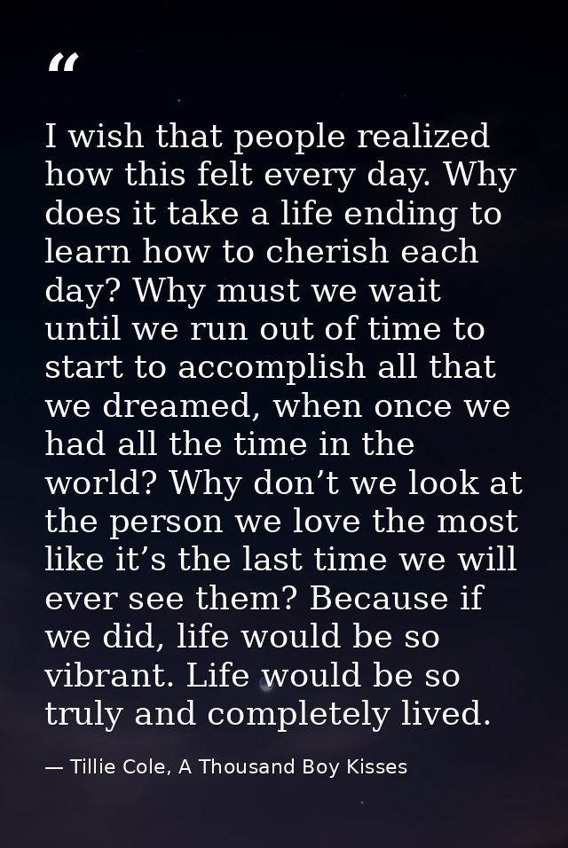 I wish that people realized how this felt every day. Why does it take a life ending to learn how to cherish each day? Wh — Tillie Cole, A Thousand Boy Kisses