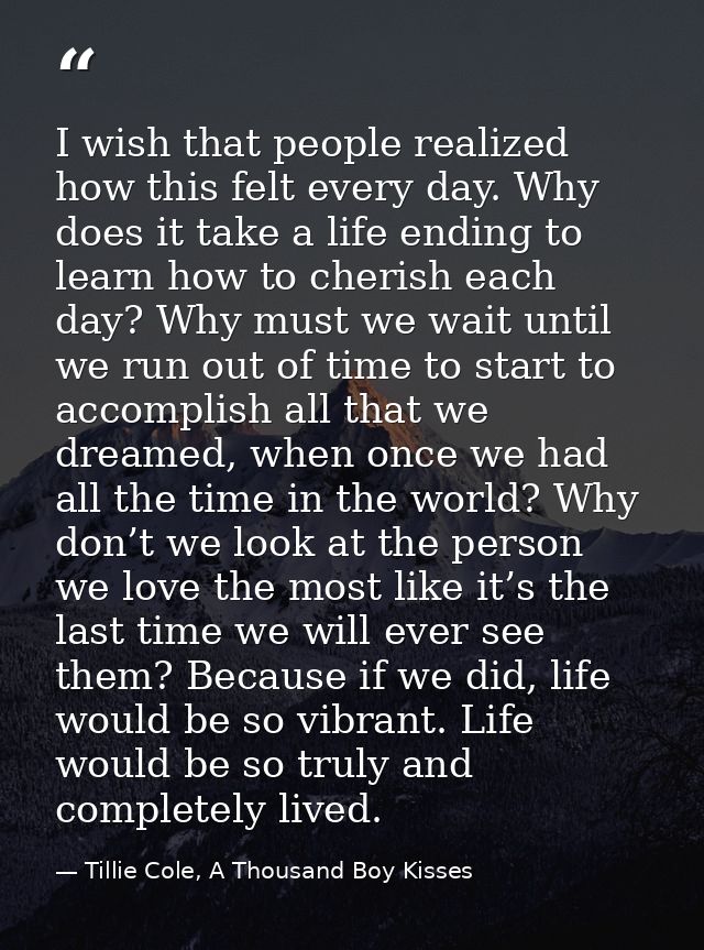 I wish that people realized how this felt every day. Why does it take a life ending to learn how to cherish each day? Wh — Tillie Cole, A Thousand Boy Kisses