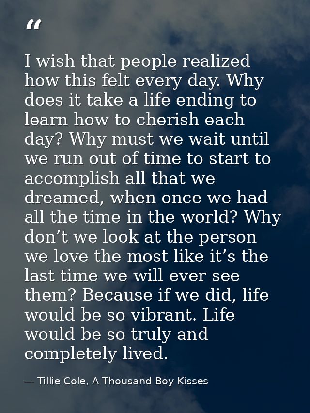 I wish that people realized how this felt every day. Why does it take a life ending to learn how to cherish each day? Wh — Tillie Cole, A Thousand Boy Kisses