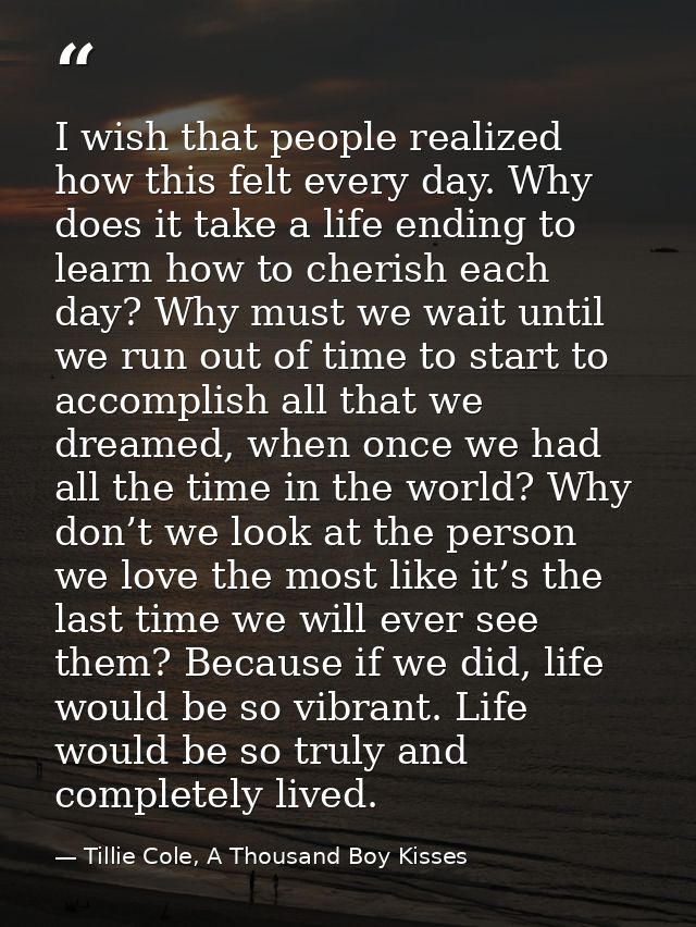 I wish that people realized how this felt every day. Why does it take a life ending to learn how to cherish each day? Wh — Tillie Cole, A Thousand Boy Kisses
