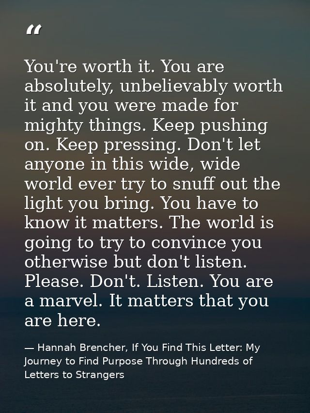You're worth it. You are absolutely, unbelievably worth it and you were made for mighty things. Keep pushing on. Keep pr — Hannah Brencher, If You Find This Letter: My Journey to Find Purpose Through Hundreds of Letters to Strangers