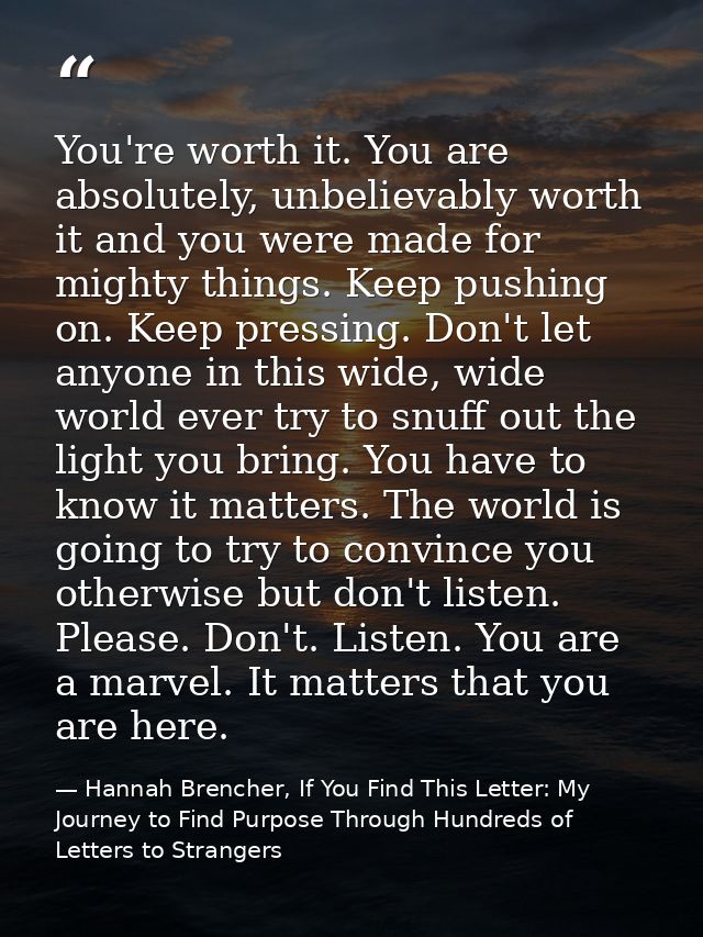 You're worth it. You are absolutely, unbelievably worth it and you were made for mighty things. Keep pushing on. Keep pr — Hannah Brencher, If You Find This Letter: My Journey to Find Purpose Through Hundreds of Letters to Strangers