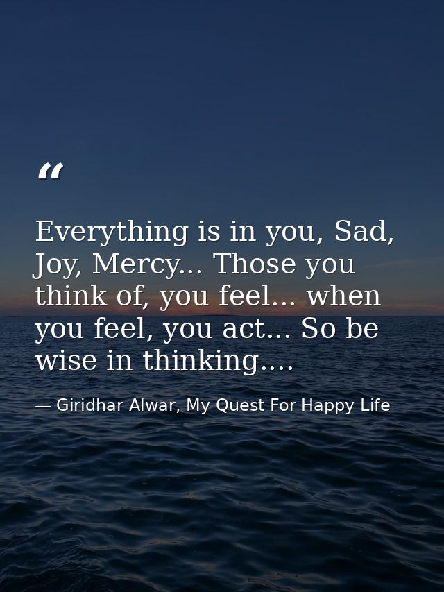 Everything is in you, Sad, Joy, Mercy... Those you think of, you feel... when you feel, you act... So be wise in thinkin — Giridhar Alwar, My Quest For Happy Life