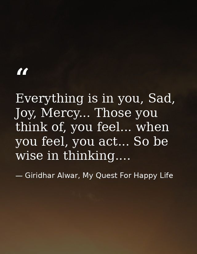 Everything is in you, Sad, Joy, Mercy... Those you think of, you feel... when you feel, you act... So be wise in thinkin — Giridhar Alwar, My Quest For Happy Life