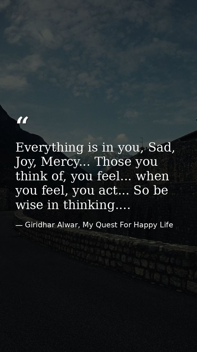 Everything is in you, Sad, Joy, Mercy... Those you think of, you feel... when you feel, you act... So be wise in thinkin — Giridhar Alwar, My Quest For Happy Life