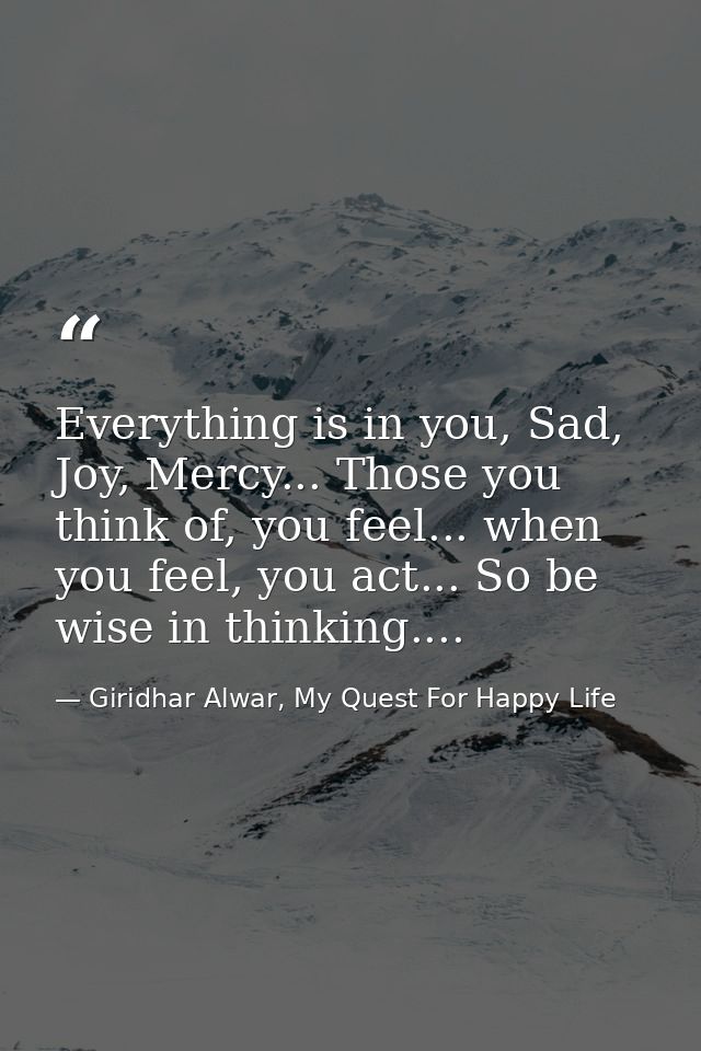 Everything is in you, Sad, Joy, Mercy... Those you think of, you feel... when you feel, you act... So be wise in thinkin — Giridhar Alwar, My Quest For Happy Life
