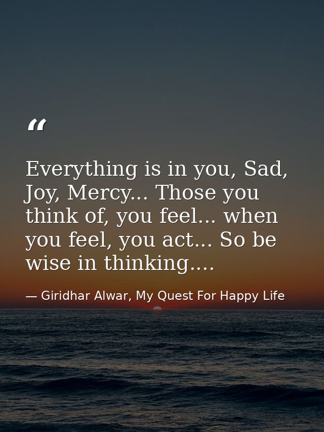 Everything is in you, Sad, Joy, Mercy... Those you think of, you feel... when you feel, you act... So be wise in thinkin — Giridhar Alwar, My Quest For Happy Life