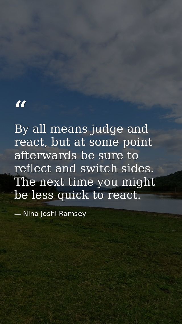 By all means judge and react, but at some point afterwards be sure to reflect and switch sides. The next time you might  — Nina Joshi Ramsey