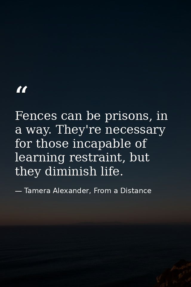 Fences can be prisons, in a way. They're necessary for those incapable of learning restraint, but they diminish life. — Tamera Alexander, From a Distance