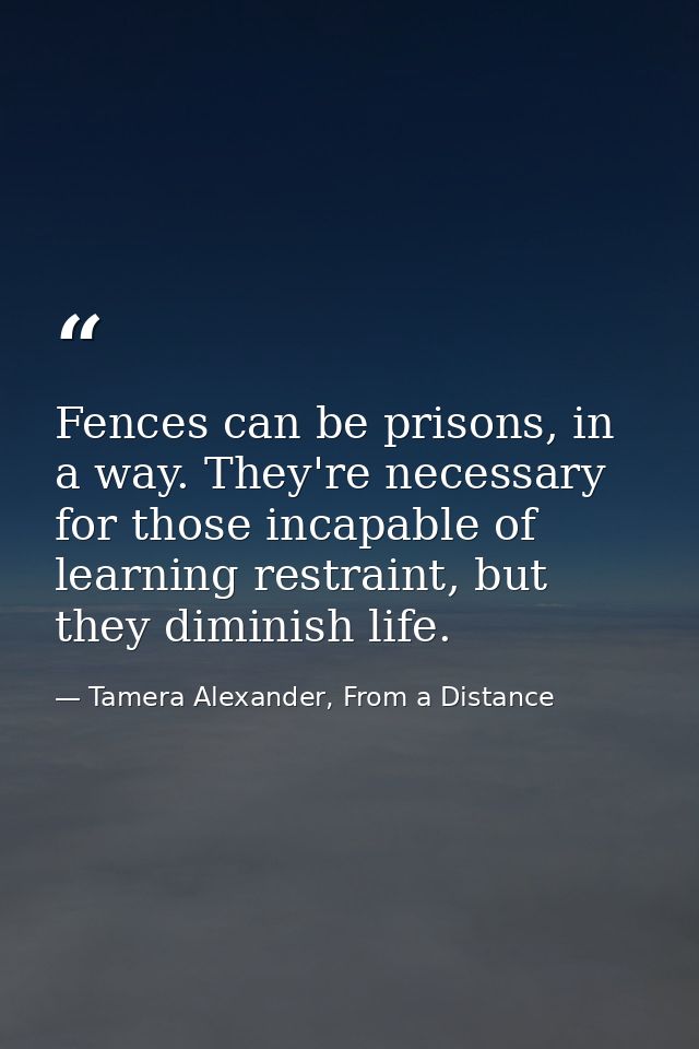 Fences can be prisons, in a way. They're necessary for those incapable of learning restraint, but they diminish life. — Tamera Alexander, From a Distance