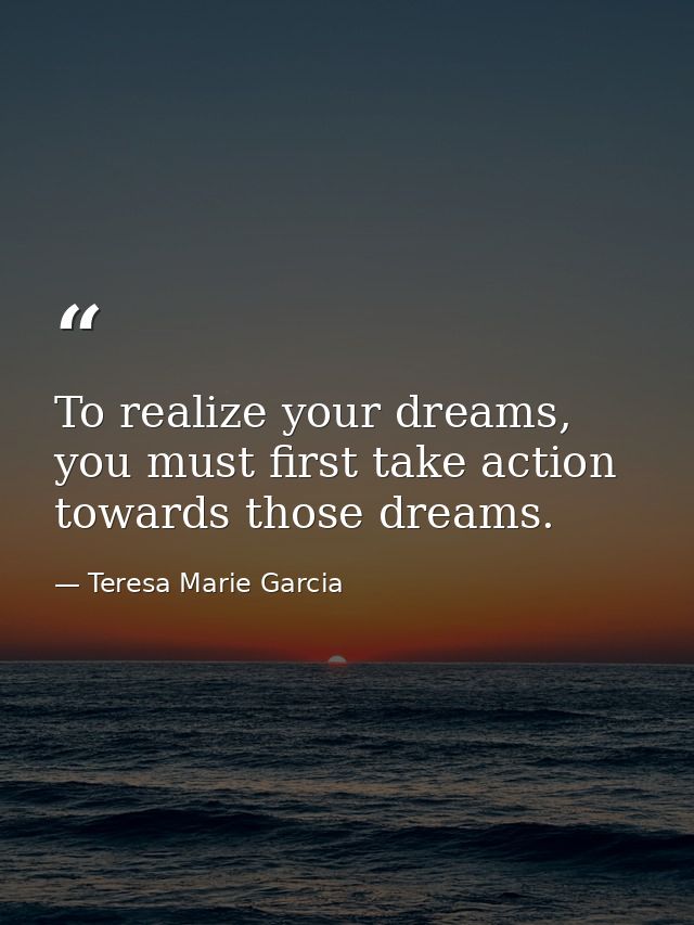 To realize your dreams, you must first take action towards those dreams. — Teresa Marie Garcia