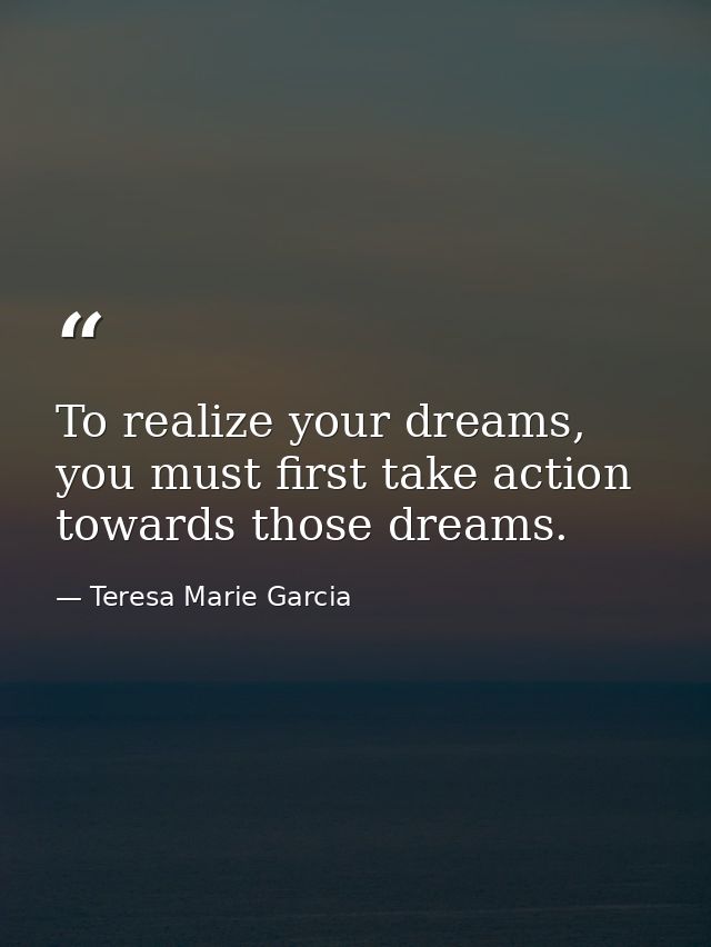 To realize your dreams, you must first take action towards those dreams. — Teresa Marie Garcia