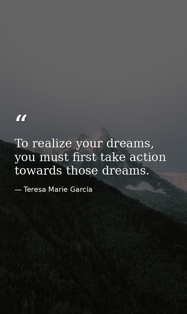 To realize your dreams, you must first take action towards those dreams. — Teresa Marie Garcia