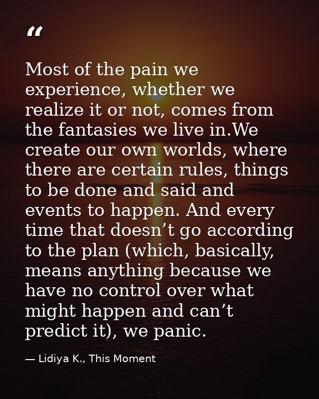 Most of the pain we experience, whether we realize it or not, comes from the fantasies we live in.We create our own worl — Lidiya K., This Moment