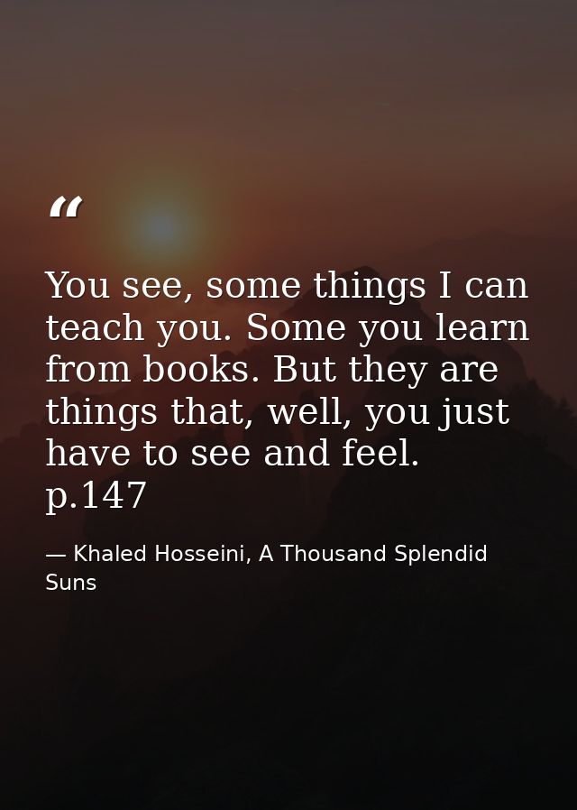 You see, some things I can teach you. Some you learn from books. But they are things that, well, you just have to see an — Khaled Hosseini, A Thousand Splendid Suns