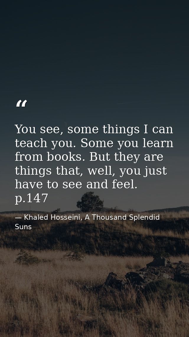 You see, some things I can teach you. Some you learn from books. But they are things that, well, you just have to see an — Khaled Hosseini, A Thousand Splendid Suns