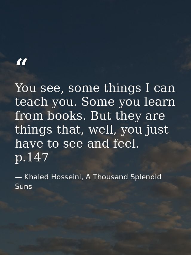 You see, some things I can teach you. Some you learn from books. But they are things that, well, you just have to see an — Khaled Hosseini, A Thousand Splendid Suns