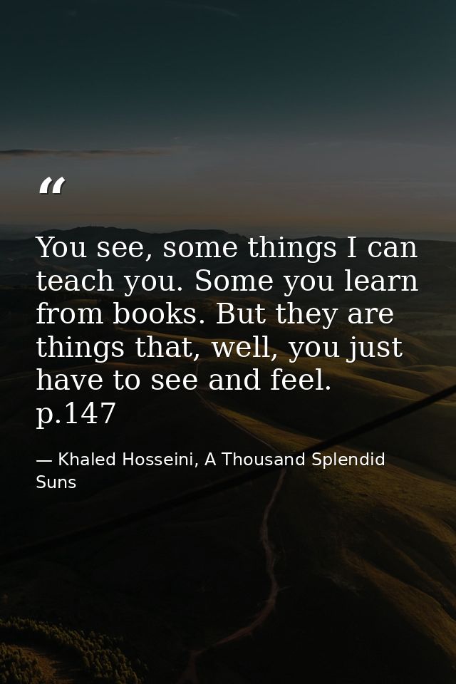 You see, some things I can teach you. Some you learn from books. But they are things that, well, you just have to see an — Khaled Hosseini, A Thousand Splendid Suns