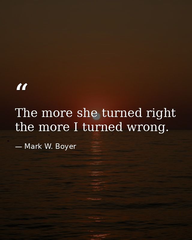 The more she turned right the more I turned wrong. — Mark W. Boyer