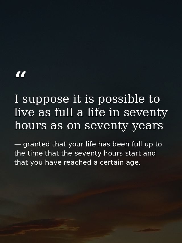 I suppose it is possible to live as full a life in seventy hours as on seventy years — granted that your life has been full up to the time that the seventy hours start and that you have reached a certain age.