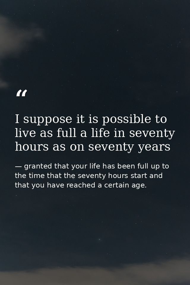 I suppose it is possible to live as full a life in seventy hours as on seventy years — granted that your life has been full up to the time that the seventy hours start and that you have reached a certain age.