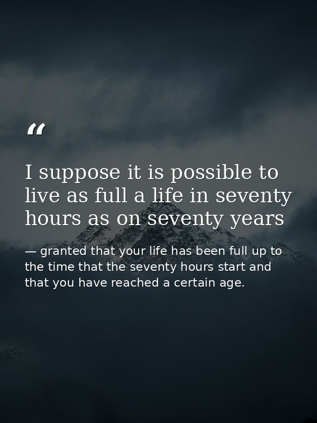 I suppose it is possible to live as full a life in seventy hours as on seventy years — granted that your life has been full up to the time that the seventy hours start and that you have reached a certain age.