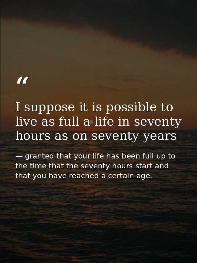 I suppose it is possible to live as full a life in seventy hours as on seventy years — granted that your life has been full up to the time that the seventy hours start and that you have reached a certain age.