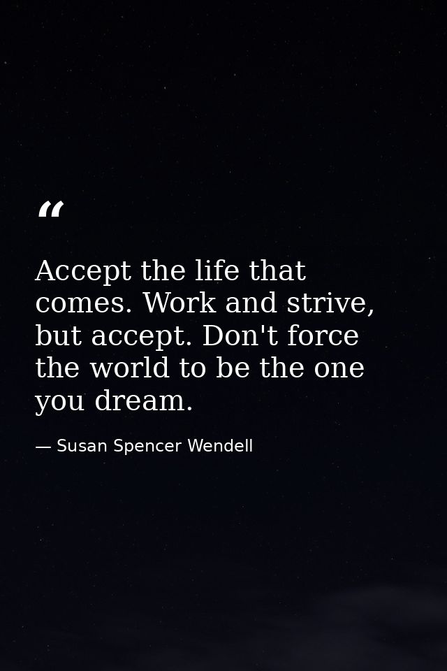 Accept the life that comes. Work and strive, but accept. Don't force the world to be the one you dream. — Susan Spencer Wendell