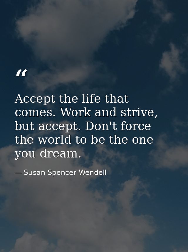 Accept the life that comes. Work and strive, but accept. Don't force the world to be the one you dream. — Susan Spencer Wendell