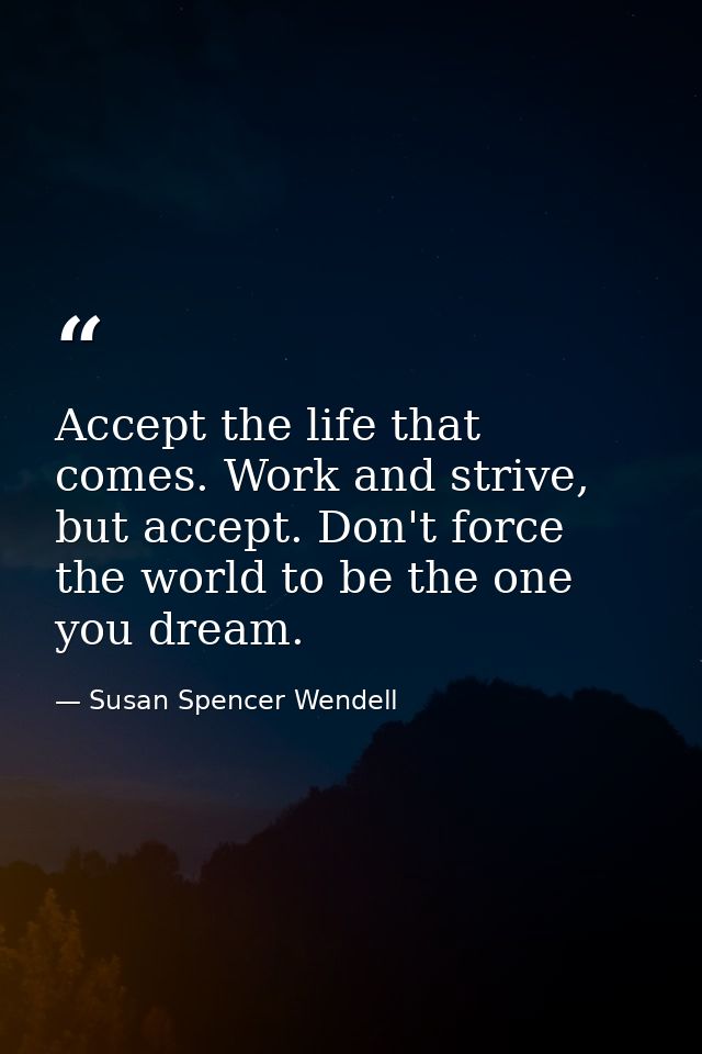 Accept the life that comes. Work and strive, but accept. Don't force the world to be the one you dream. — Susan Spencer Wendell