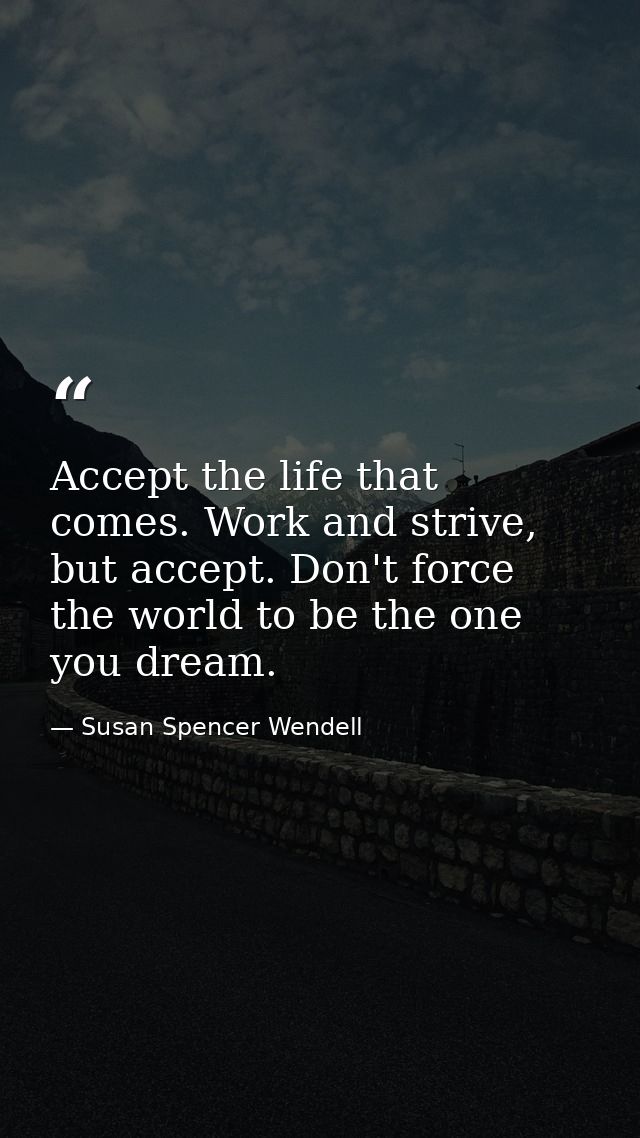 Accept the life that comes. Work and strive, but accept. Don't force the world to be the one you dream. — Susan Spencer Wendell
