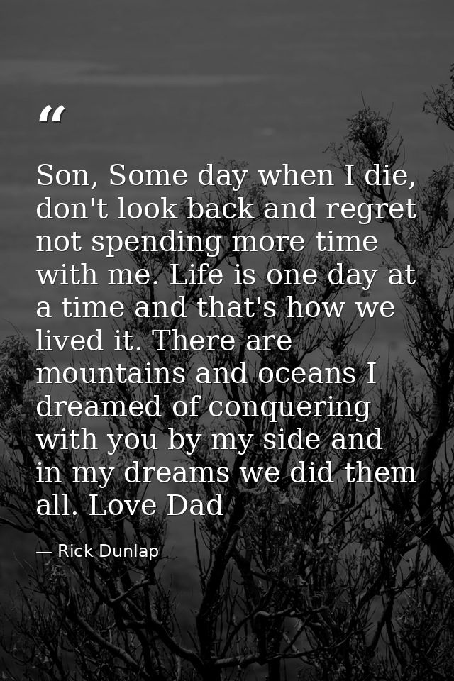 Son, Some day when I die, don't look back and regret not spending more time with me. Life is one day at a time and that' — Rick Dunlap