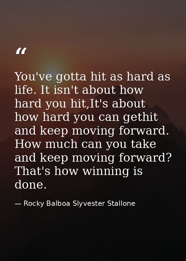 You've gotta hit as hard as life. It isn't about how hard you hit,It's about how hard you can gethit and keep moving for — Rocky Balboa Slyvester Stallone