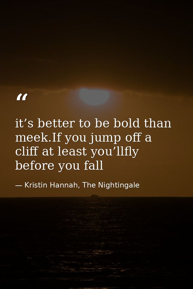 it’s better to be bold than meek.If you jump off a cliff at least you’llfly before you fall — Kristin Hannah, The Nightingale