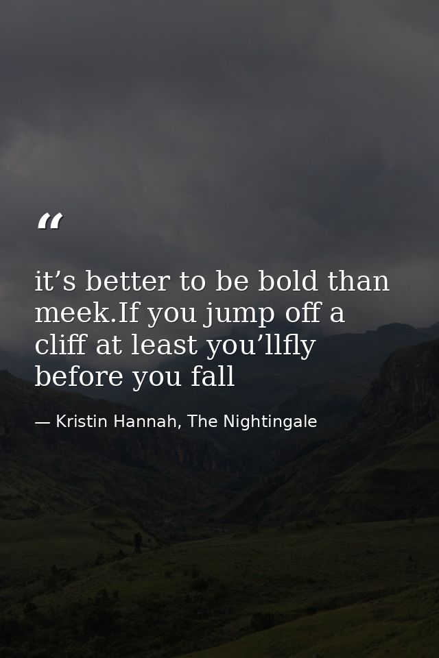 it’s better to be bold than meek.If you jump off a cliff at least you’llfly before you fall — Kristin Hannah, The Nightingale