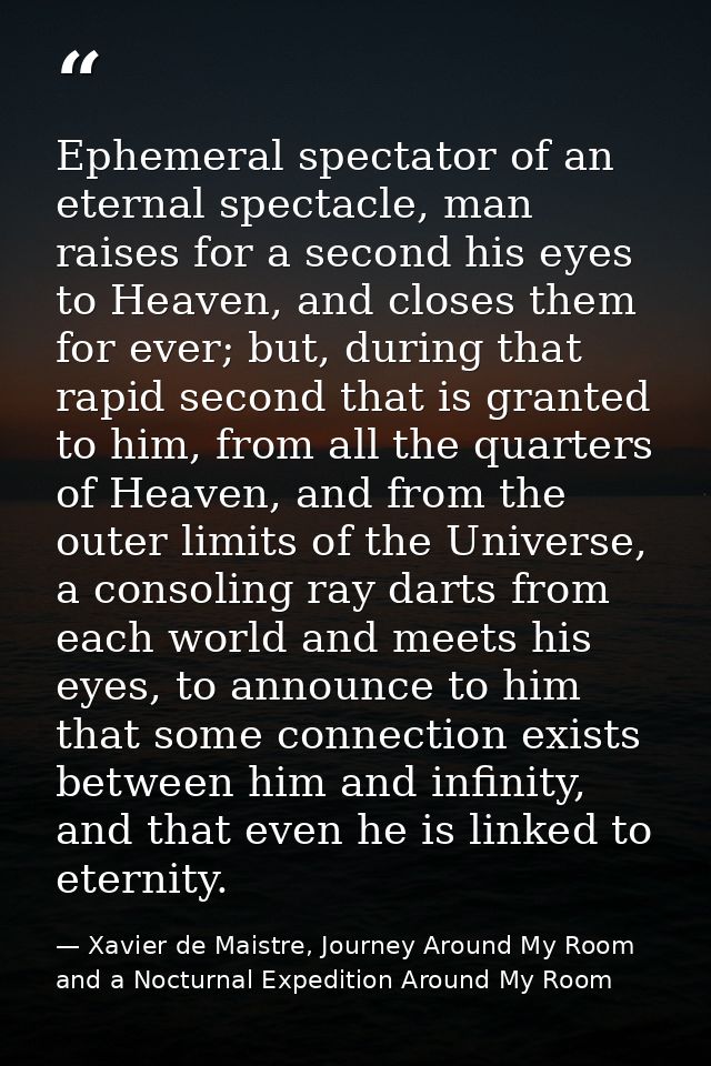 Ephemeral spectator of an eternal spectacle, man raises for a second his eyes to Heaven, and closes them for ever; but,  — Xavier de Maistre, Journey Around My Room and a Nocturnal Expedition Around My Room