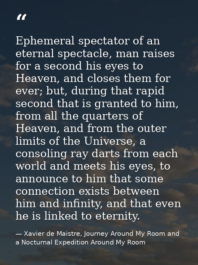 Ephemeral spectator of an eternal spectacle, man raises for a second his eyes to Heaven, and closes them for ever; but,  — Xavier de Maistre, Journey Around My Room and a Nocturnal Expedition Around My Room