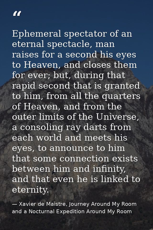 Ephemeral spectator of an eternal spectacle, man raises for a second his eyes to Heaven, and closes them for ever; but,  — Xavier de Maistre, Journey Around My Room and a Nocturnal Expedition Around My Room