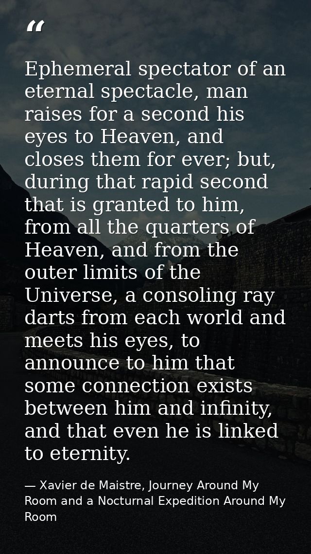 Ephemeral spectator of an eternal spectacle, man raises for a second his eyes to Heaven, and closes them for ever; but,  — Xavier de Maistre, Journey Around My Room and a Nocturnal Expedition Around My Room
