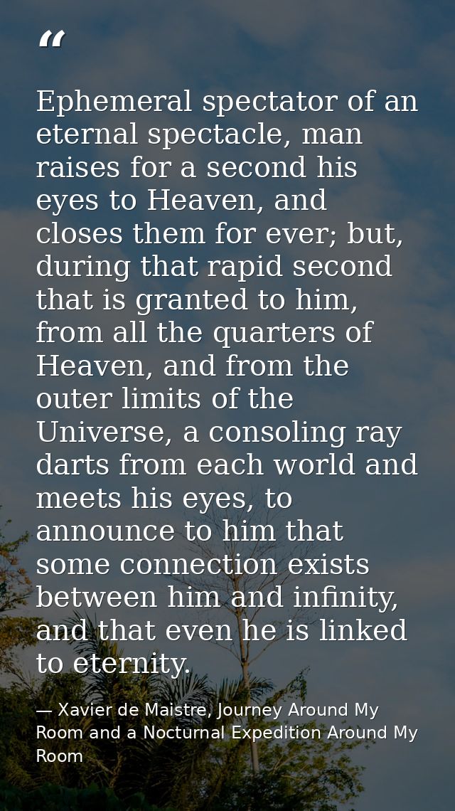 Ephemeral spectator of an eternal spectacle, man raises for a second his eyes to Heaven, and closes them for ever; but,  — Xavier de Maistre, Journey Around My Room and a Nocturnal Expedition Around My Room