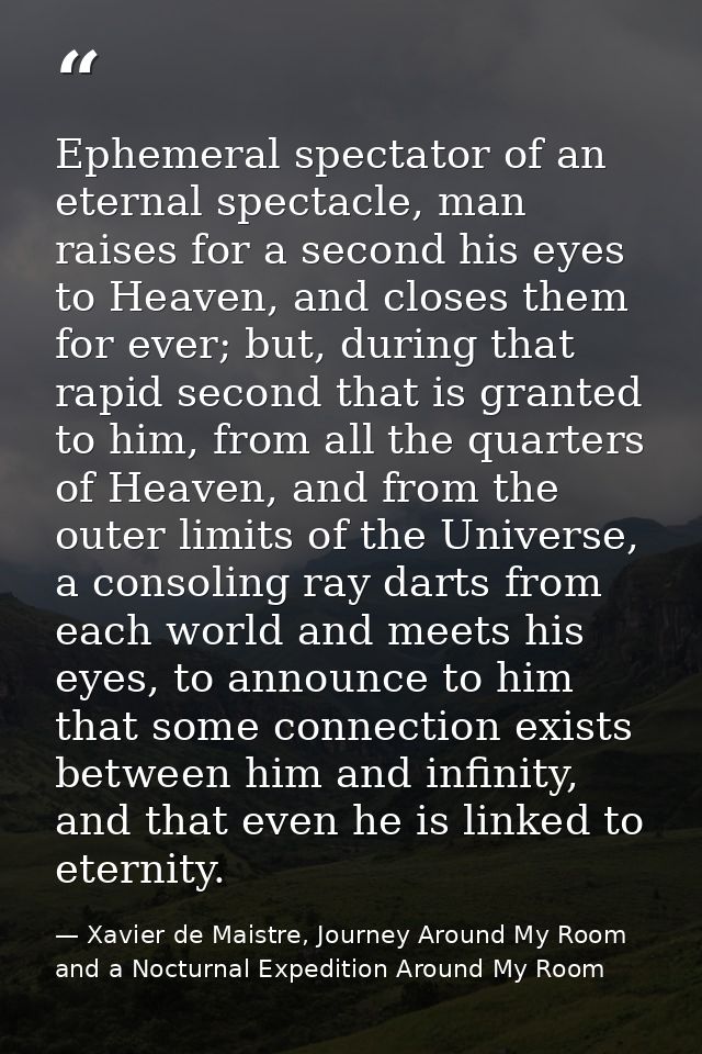 Ephemeral spectator of an eternal spectacle, man raises for a second his eyes to Heaven, and closes them for ever; but,  — Xavier de Maistre, Journey Around My Room and a Nocturnal Expedition Around My Room