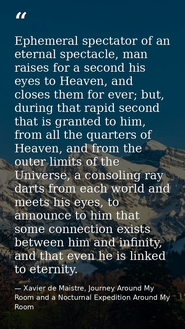 Ephemeral spectator of an eternal spectacle, man raises for a second his eyes to Heaven, and closes them for ever; but,  — Xavier de Maistre, Journey Around My Room and a Nocturnal Expedition Around My Room