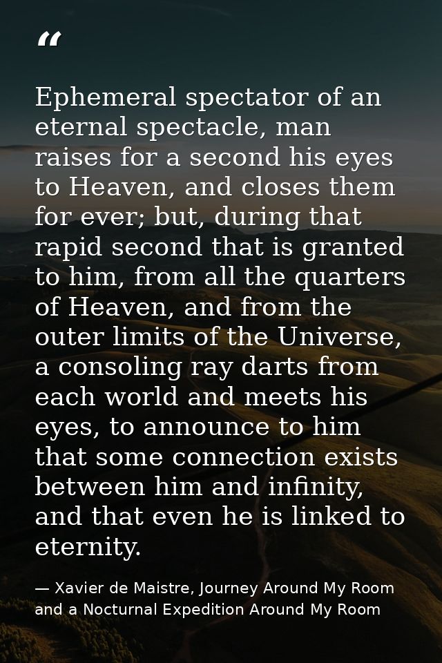 Ephemeral spectator of an eternal spectacle, man raises for a second his eyes to Heaven, and closes them for ever; but,  — Xavier de Maistre, Journey Around My Room and a Nocturnal Expedition Around My Room