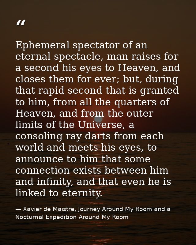 Ephemeral spectator of an eternal spectacle, man raises for a second his eyes to Heaven, and closes them for ever; but,  — Xavier de Maistre, Journey Around My Room and a Nocturnal Expedition Around My Room