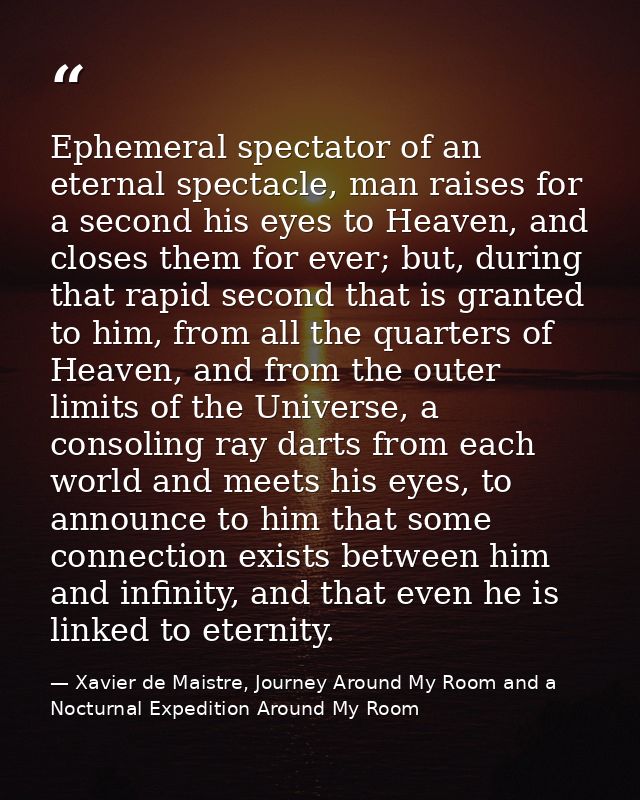 Ephemeral spectator of an eternal spectacle, man raises for a second his eyes to Heaven, and closes them for ever; but,  — Xavier de Maistre, Journey Around My Room and a Nocturnal Expedition Around My Room