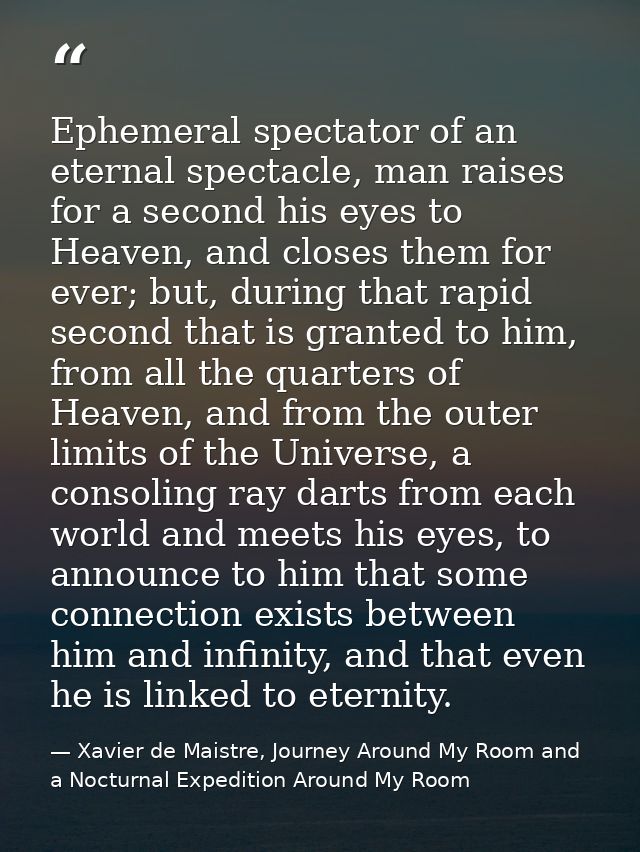 Ephemeral spectator of an eternal spectacle, man raises for a second his eyes to Heaven, and closes them for ever; but,  — Xavier de Maistre, Journey Around My Room and a Nocturnal Expedition Around My Room
