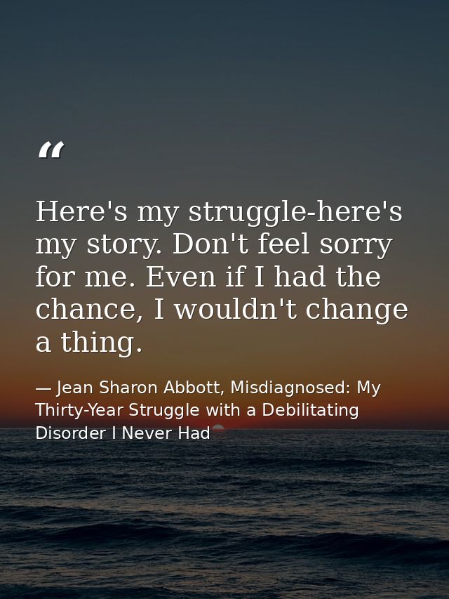 Here's my struggle-here's my story. Don't feel sorry for me. Even if I had the chance, I wouldn't change a thing. — Jean Sharon Abbott, Misdiagnosed: My Thirty-Year Struggle with a Debilitating Disorder I Never Had