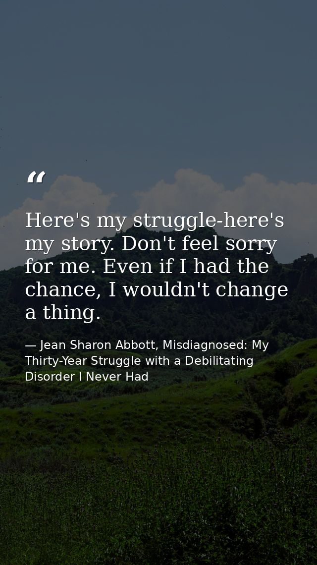 Here's my struggle-here's my story. Don't feel sorry for me. Even if I had the chance, I wouldn't change a thing. — Jean Sharon Abbott, Misdiagnosed: My Thirty-Year Struggle with a Debilitating Disorder I Never Had