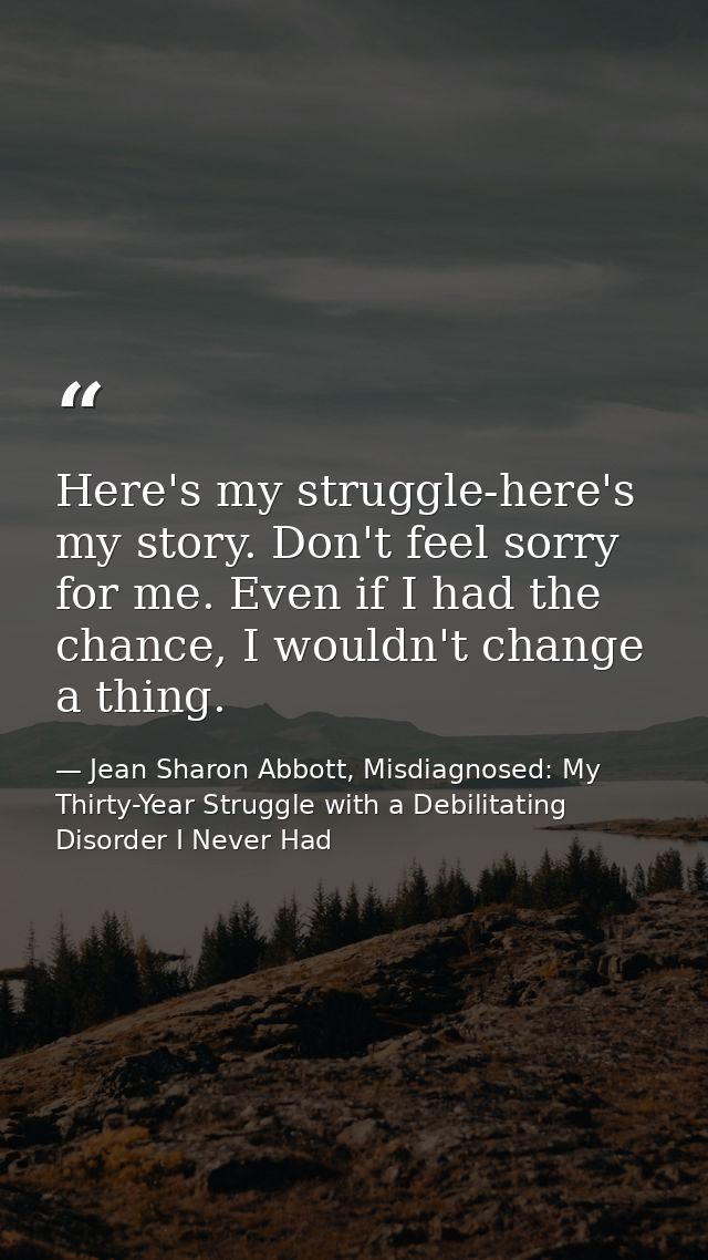 Here's my struggle-here's my story. Don't feel sorry for me. Even if I had the chance, I wouldn't change a thing. — Jean Sharon Abbott, Misdiagnosed: My Thirty-Year Struggle with a Debilitating Disorder I Never Had