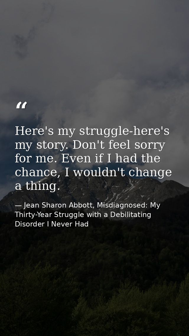 Here's my struggle-here's my story. Don't feel sorry for me. Even if I had the chance, I wouldn't change a thing. — Jean Sharon Abbott, Misdiagnosed: My Thirty-Year Struggle with a Debilitating Disorder I Never Had